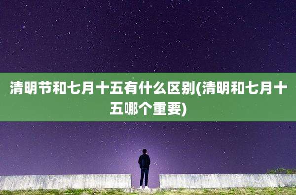 清明节和七月十五有什么区别(清明和七月十五哪个重要)