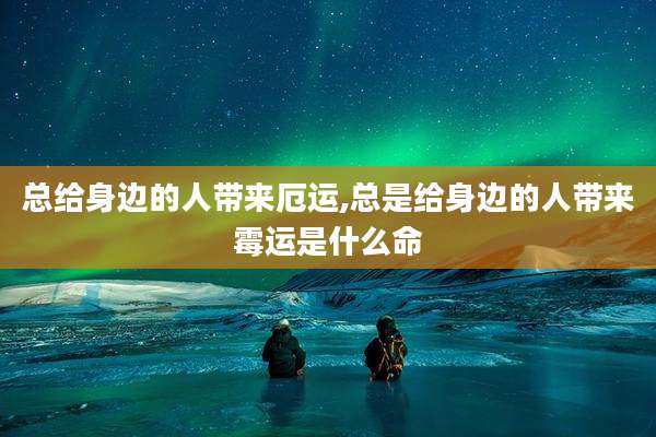 总给身边的人带来厄运,总是给身边的人带来霉运是什么命