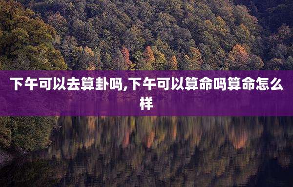 下午可以去算卦吗,下午可以算命吗算命怎么样