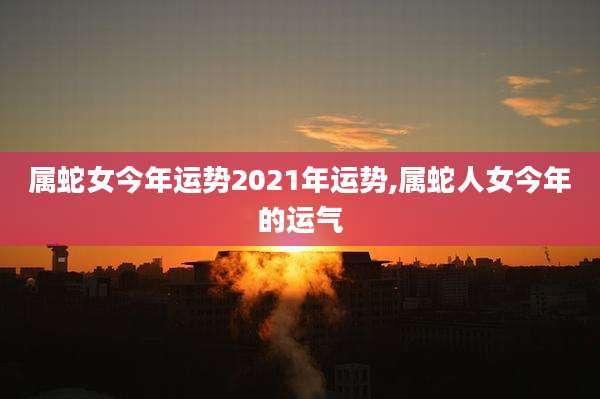 属蛇女今年运势2021年运势,属蛇人女今年的运气