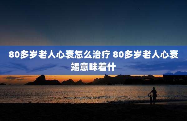 80多岁老人心衰怎么治疗 80多岁老人心衰竭意味着什