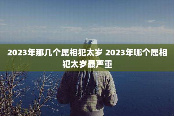 2023年那几个属相犯太岁 2023年哪个属相犯太岁最严重