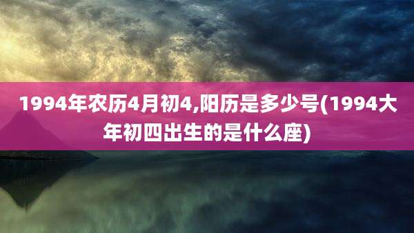 1994年农历4月初4,阳历是多少号(1994大年初四出生的是什么座)
