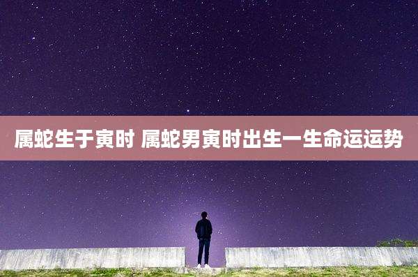 属蛇生于寅时 属蛇男寅时出生一生命运运势