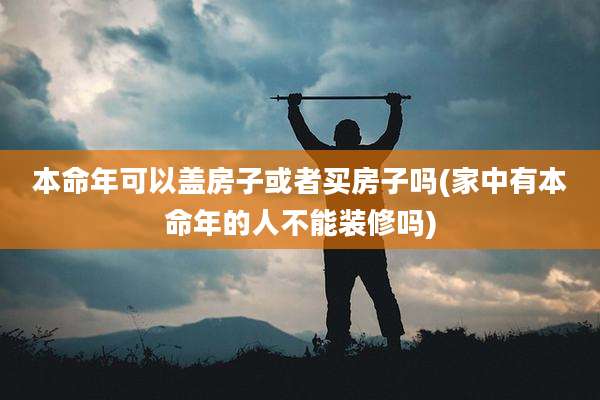 本命年可以盖房子或者买房子吗(家中有本命年的人不能装修吗)