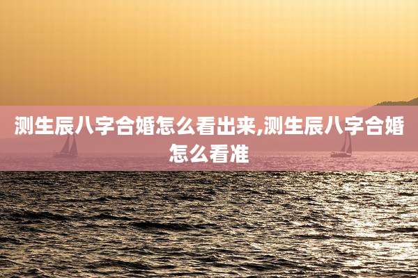 测生辰八字合婚怎么看出来,测生辰八字合婚怎么看准