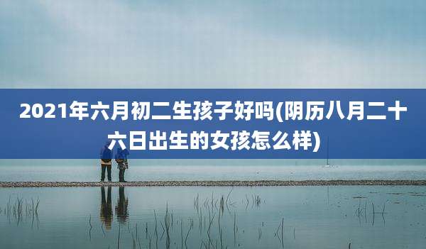 2021年六月初二生孩子好吗(阴历八月二十六日出生的女孩怎么样)