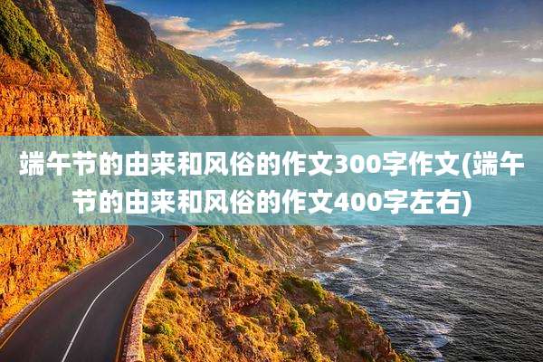 端午节的由来和风俗的作文300字作文(端午节的由来和风俗的作文400字左右)