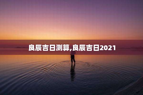 良辰吉日测算,良辰吉日2021