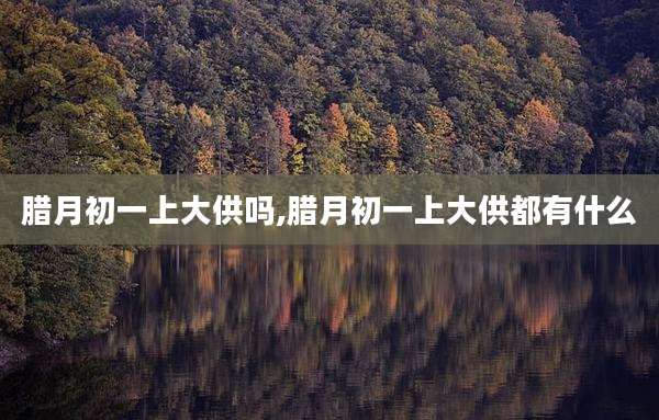 腊月初一上大供吗,腊月初一上大供都有什么