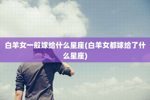 白羊女一般嫁给什么星座(白羊女都嫁给了什么星座)