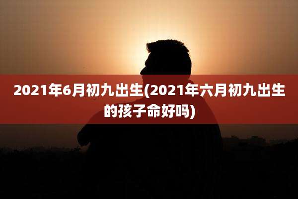 2021年6月初九出生(2021年六月初九出生的孩子命好吗)
