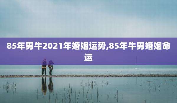 85年男牛2021年婚姻运势,85年牛男婚姻命运