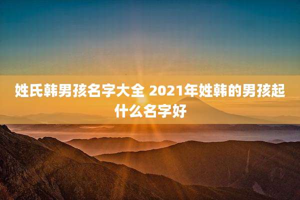 姓氏韩男孩名字大全 2021年姓韩的男孩起什么名字好