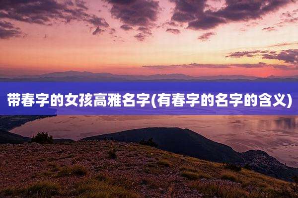 带春字的女孩高雅名字(有春字的名字的含义)