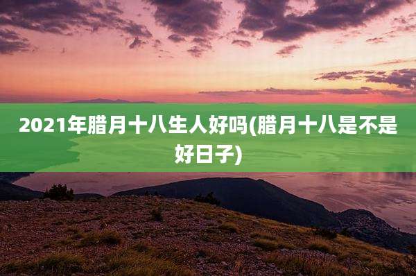 2021年腊月十八生人好吗(腊月十八是不是好日子)