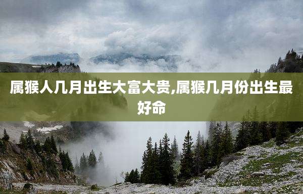 属猴人几月出生大富大贵,属猴几月份出生最好命