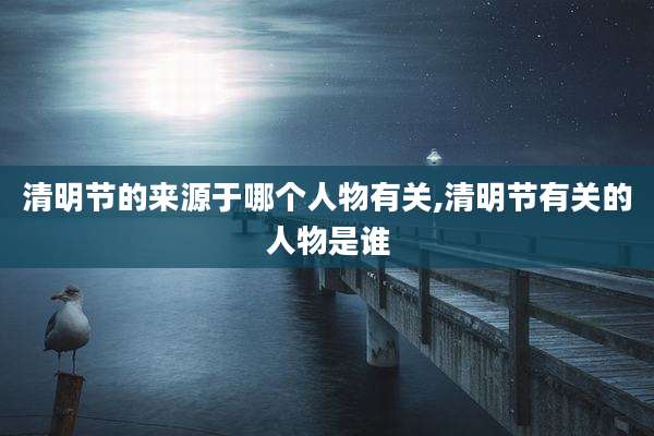 清明节的来源于哪个人物有关,清明节有关的人物是谁