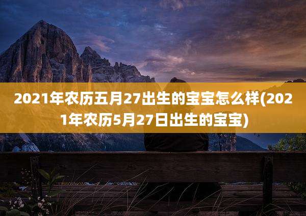 2021年农历五月27出生的宝宝怎么样(2021年农历5月27日出生的宝宝)