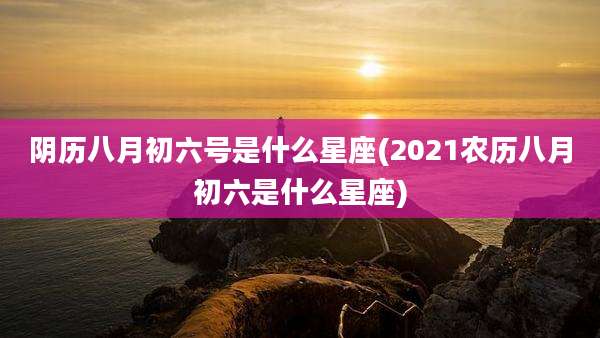 阴历八月初六号是什么星座(2021农历八月初六是什么星座)
