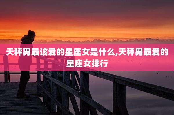 天秤男最该爱的星座女是什么,天秤男最爱的星座女排行