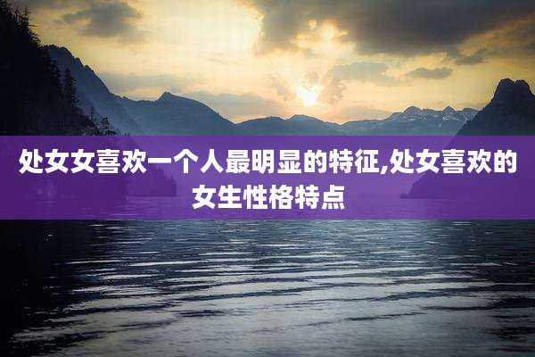 处女女喜欢一个人最明显的特征,处女喜欢的女生性格特点