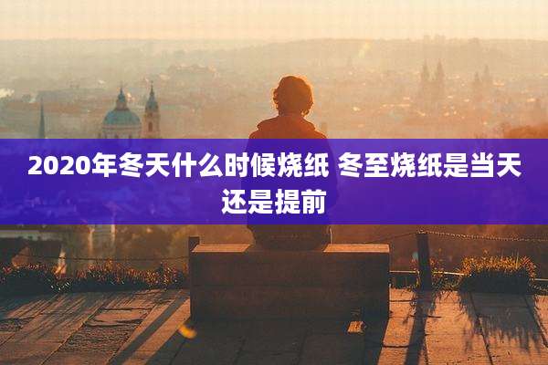 2020年冬天什么时候烧纸 冬至烧纸是当天还是提前