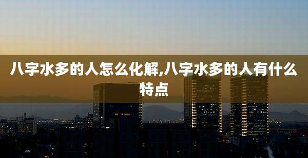 八字水多的人怎么化解,八字水多的人有什么特点