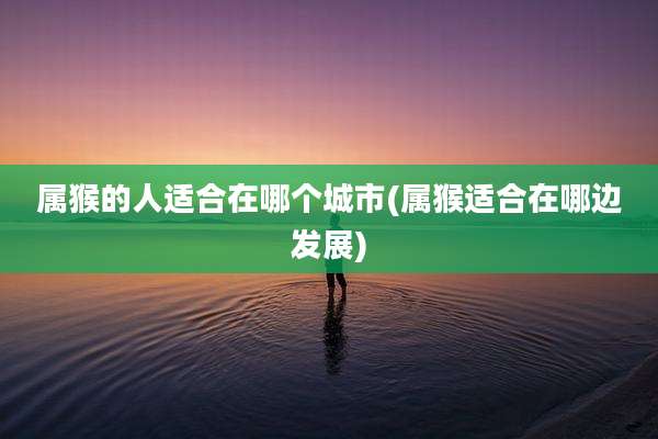 属猴的人适合在哪个城市(属猴适合在哪边发展)