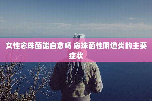 女性念珠菌能自愈吗 念珠菌性***炎的主要症状