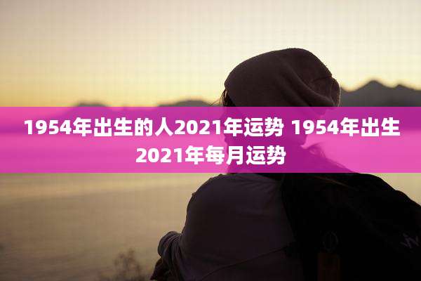 1954年出生的人2021年运势 1954年出生2021年每月运势