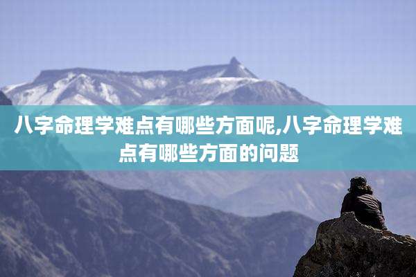 八字命理学难点有哪些方面呢,八字命理学难点有哪些方面的问题