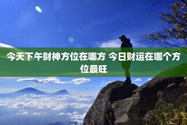 今天下午财神方位在哪方 今日财运在哪个方位最旺
