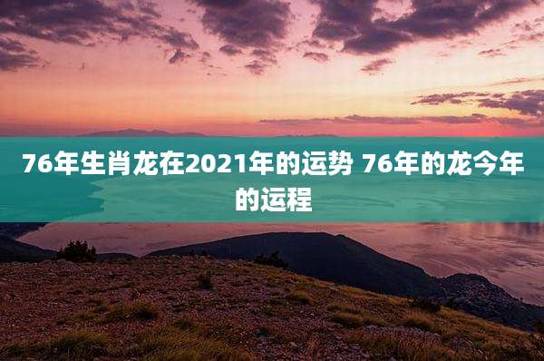 76年生肖龙在2021年的运势 76年的龙今年的运程