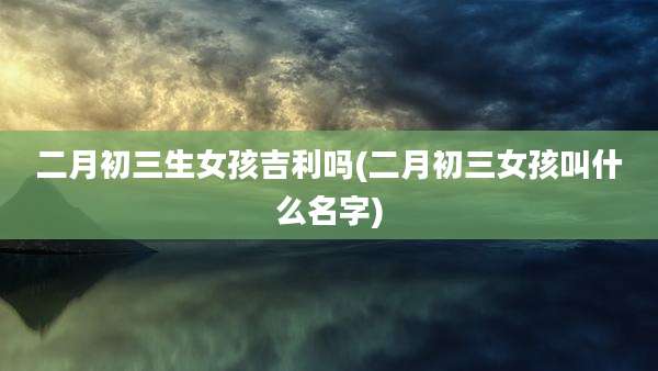 二月初三生女孩吉利吗(二月初三女孩叫什么名字)