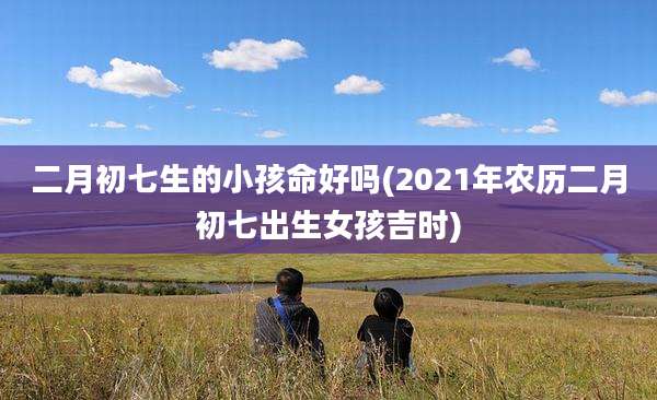 二月初七生的小孩命好吗(2021年农历二月初七出生女孩吉时)