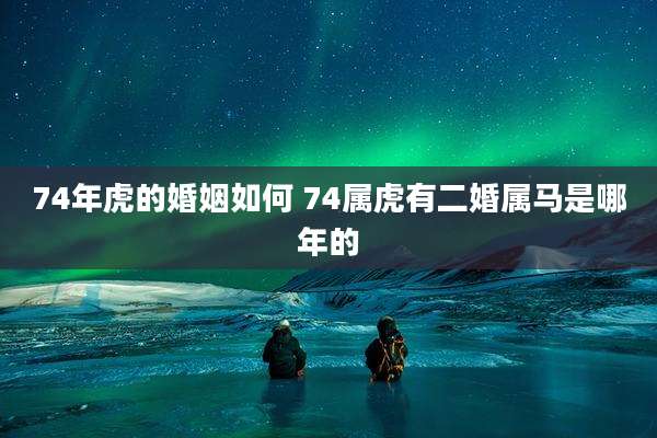 74年虎的婚姻如何 74属虎有二婚属马是哪年的