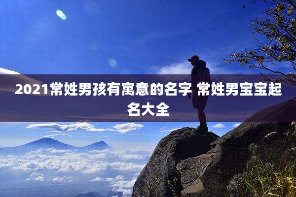 2021常姓男孩有寓意的名字 常姓男宝宝起名大全