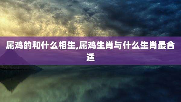 属鸡的和什么相生,属鸡生肖与什么生肖最合适