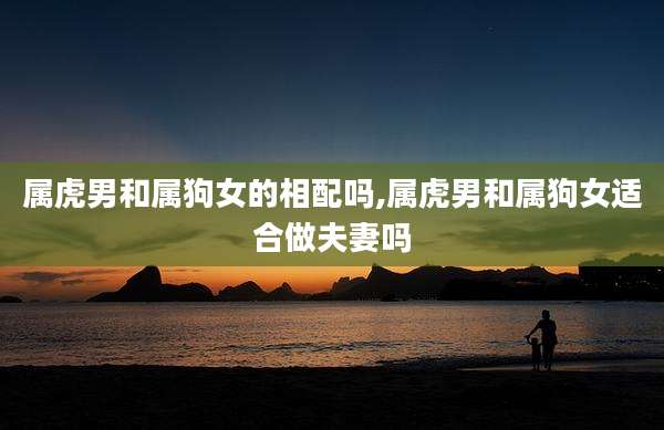属虎男和属狗女的相配吗,属虎男和属狗女适合做夫妻吗
