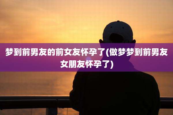 梦到前男友的前女友怀孕了(做梦梦到前男友女朋友怀孕了)
