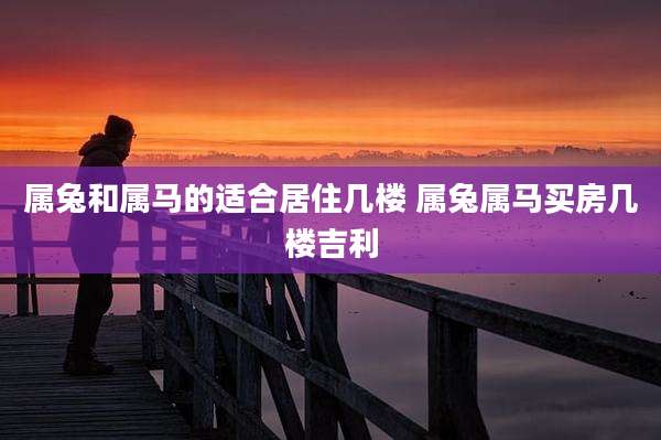 属兔和属马的适合居住几楼 属兔属马买房几楼吉利