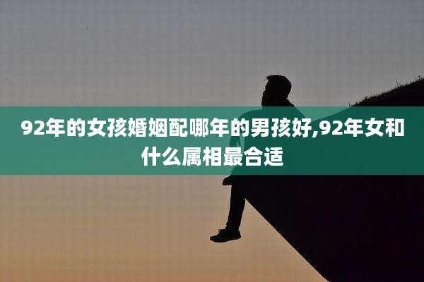 92年的女孩婚姻配哪年的男孩好,92年女和什么属相最合适