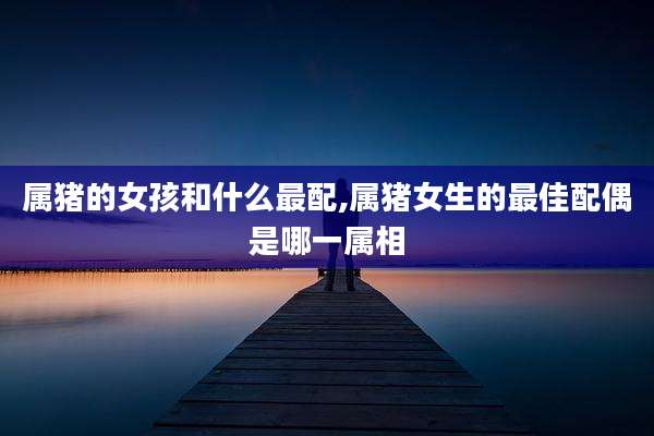 属猪的女孩和什么最配,属猪女生的最佳配偶是哪一属相