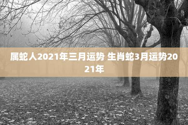属蛇人2021年三月运势 生肖蛇3月运势2021年