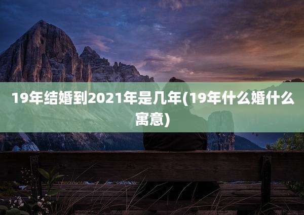 19年结婚到2021年是几年(19年什么婚什么寓意)