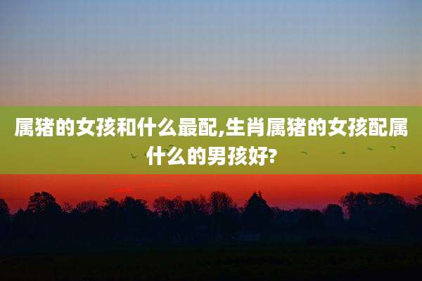 属猪的女孩和什么最配,生肖属猪的女孩配属什么的男孩好?