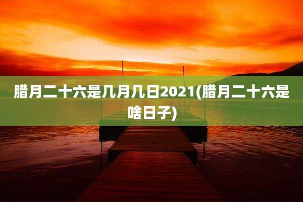 腊月二十六是几月几日2021(腊月二十六是啥日子)