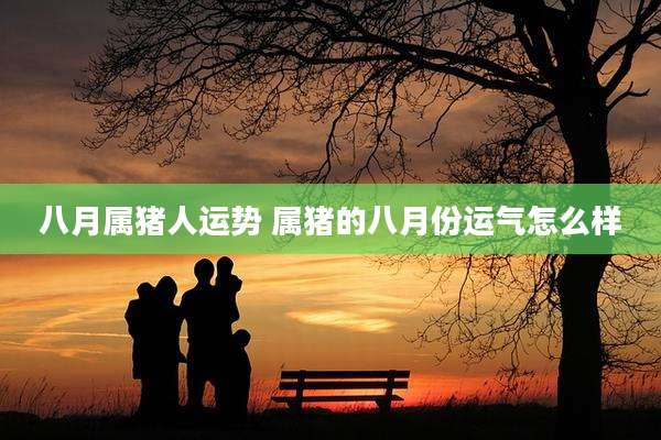 八月属猪人运势 属猪的八月份运气怎么样
