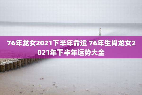 76年龙女2021下半年命运 76年生肖龙女2021年下半年运势大全